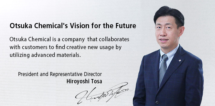 Otsuka Chemical’s Vision for the Future, Otsuka Chemical is a company that collaborates with customers to find creative new ways to utilize advanced materials. President and Representative Director Hiroyoshi Tosa.