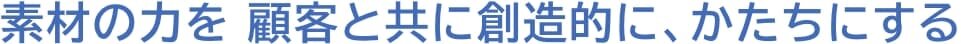 素材の力を 顧客と共に創造的に、かたちにする